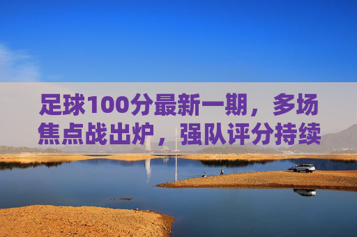 足球100分最新一期,多场焦点战出炉,强队评分持续领跑,新锐球队表现亮丽,足球100分最新一期,焦点战出炉 强队评分领跑 新锐球队表现亮丽