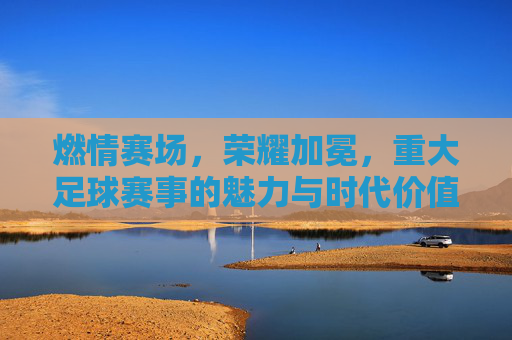 燃情赛场，荣耀加冕，重大足球赛事的魅力与时代价值