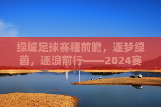 绿城足球赛程前瞻,逐梦绿茵,逐浪前行——2024赛季关键赛程深度解析