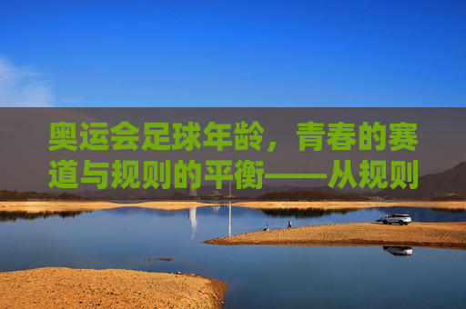 奥运会足球年龄,青春的赛道与规则的平衡——从规则演变到竞技实践的深度剖析