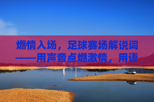 燃情入场,足球赛场解说词——用声音点燃激情,用语言唤醒信仰,燃情入场,足球赛场解说词——用声音点燃激情,用语言唤醒信仰
