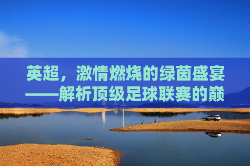 英超,激情燃烧的绿茵盛宴——解析顶级足球联赛的巅峰魅力,英超,激情燃烧的绿茵盛宴——解析顶级足球联赛的巅峰魅力