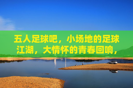 五人足球吧，小场地的足球江湖，大情怀的青春回响，五人足球吧，小场地的足球江湖，大情怀的青春回响