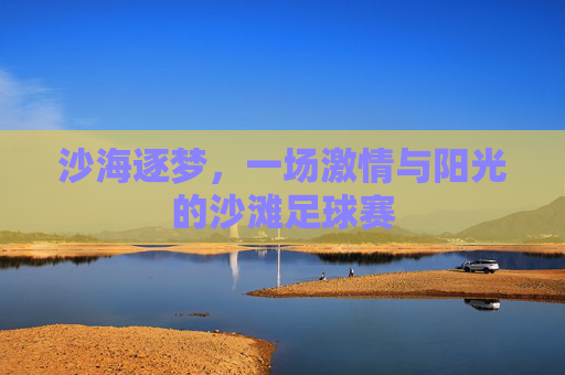 沙海逐梦,一场激情与阳光的沙滩足球赛
