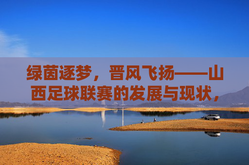 绿茵逐梦，晋风飞扬——山西足球联赛的发展与现状，绿茵逐梦，晋风飞扬——山西足球联赛的发展与现状