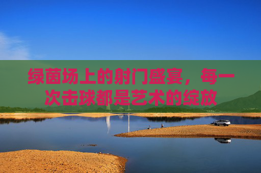 绿茵场上的射门盛宴,每一次击球都是艺术的绽放