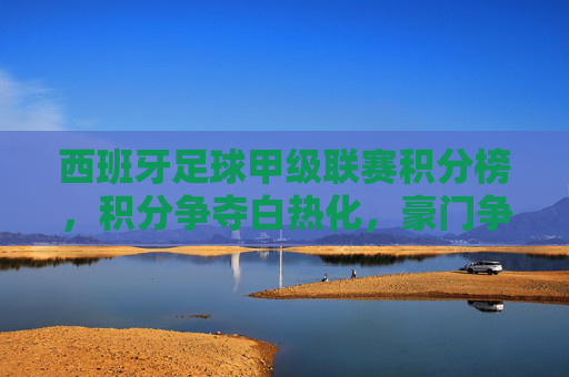 西班牙足球甲级联赛积分榜，积分争夺白热化，豪门争冠与中下游保级战火燃起