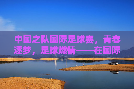 中国之队国际足球赛,青春逐梦,足球燃情——在国际赛场书写中国足球新篇章