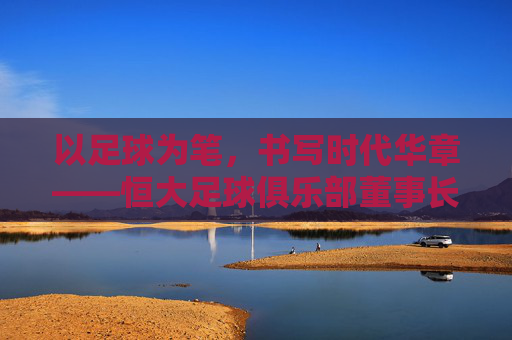 以足球为笔,书写时代华章——恒大足球俱乐部董事长引领球队发展之路