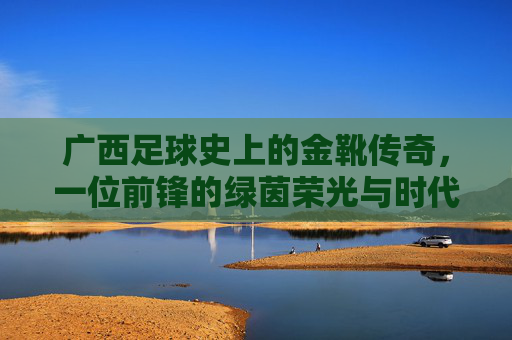 广西足球史上的金靴传奇,一位前锋的绿茵荣光与时代印记