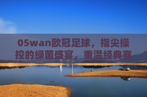 05wan欧冠足球,指尖操控的绿茵盛宴,重温经典赛事的激情与魅力