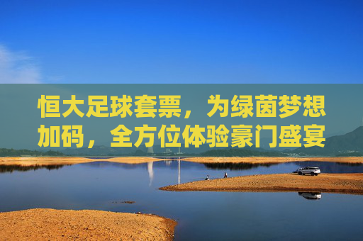 恒大足球套票,为绿茵梦想加码,全方位体验豪门盛宴的魅力