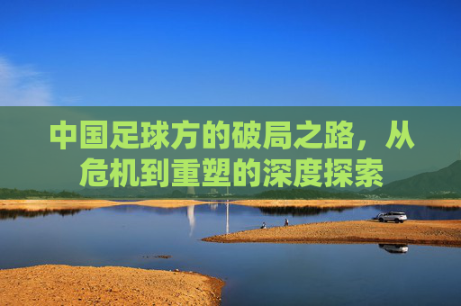 中国足球方的破局之路,从危机到重塑的深度探索