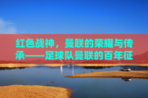 红色战神，曼联的荣耀与传承——足球队曼联的百年征途与时代印记