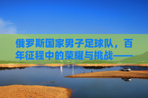 俄罗斯国家男子足球队，百年征程中的荣耀与挑战——从低谷到崛起的足球史诗