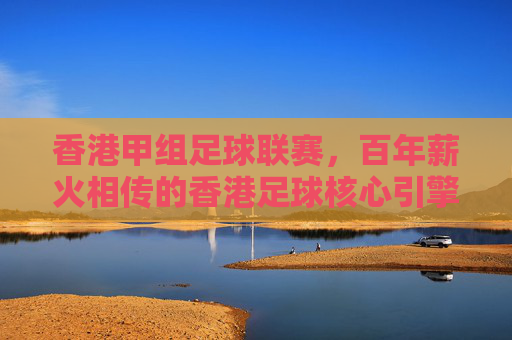 香港甲组足球联赛,百年薪火相传的香港足球核心引擎