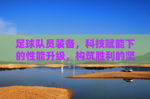 足球队员装备,科技赋能下的性能升级,构筑胜利的坚实基石