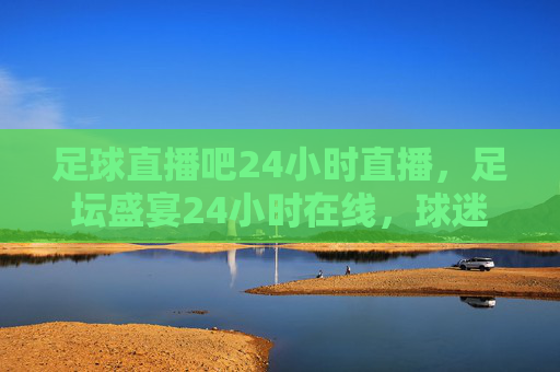 足球直播吧24小时直播,足坛盛宴24小时在线,球迷狂欢不设限,足球直播24小时不停,足坛盛宴在线享,球迷狂欢无止境