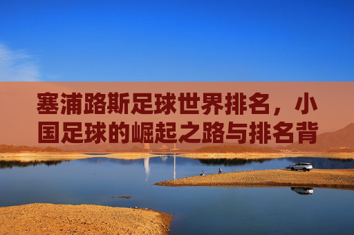 塞浦路斯足球世界排名,小国足球的崛起之路与排名背后的深层剖析,塞浦路斯足球世界排名,小国足球崛起之路与排名背后深层剖析