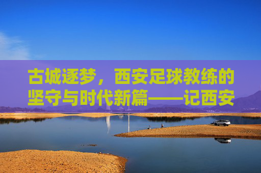 古城逐梦,西安足球教练的坚守与时代新篇——记西安足球教练的执教之路与城市情怀