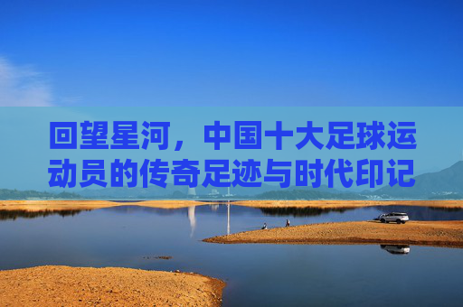 回望星河，中国十大足球运动员的传奇足迹与时代印记，回望星河，中国十大足球运动员的传奇足迹与时代印记