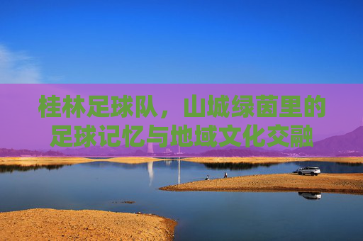 桂林足球队,山城绿茵里的足球记忆与地域文化交融