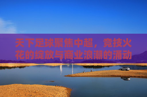 天下足球聚焦中超,竞技火花的绽放与商业浪潮的涌动