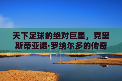 天下足球的绝对巨星,克里斯蒂亚诺·罗纳尔多的传奇之路与不朽荣光,天下足球的绝对巨星,克里斯蒂亚诺·罗纳尔多的传奇之路与不朽荣光