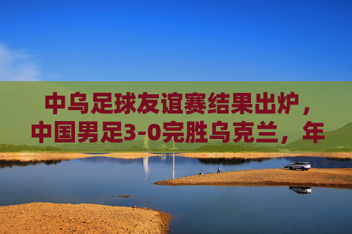 中乌足球友谊赛结果出炉，中国男足3-0完胜乌克兰，年轻球员展现竞技锋芒