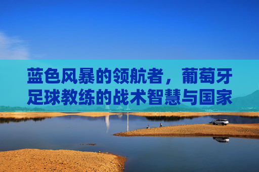 蓝色风暴的领航者,葡萄牙足球教练的战术智慧与国家荣耀之路