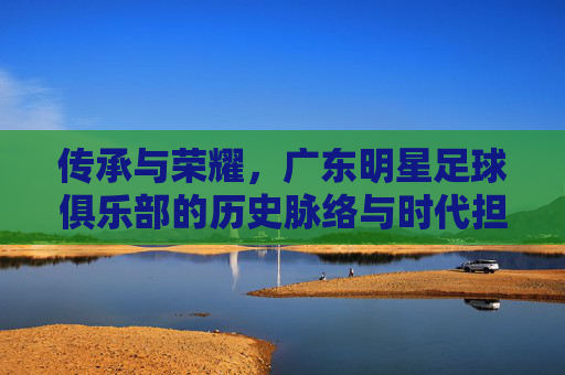 传承与荣耀，广东明星足球俱乐部的历史脉络与时代担当