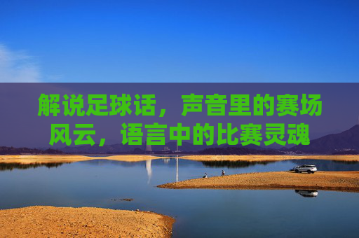 解说足球话,声音里的赛场风云,语言中的比赛灵魂