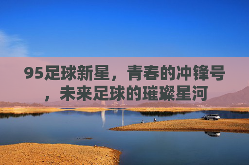 95足球新星,青春的冲锋号,未来足球的璀璨星河