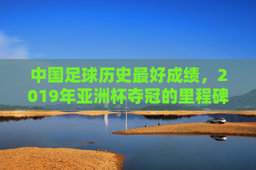 中国足球历史最好成绩，2019年亚洲杯夺冠的里程碑与深层思考