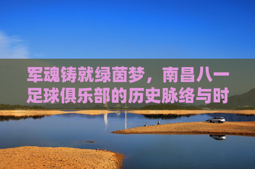 军魂铸就绿茵梦,南昌八一足球俱乐部的历史脉络与时代新篇