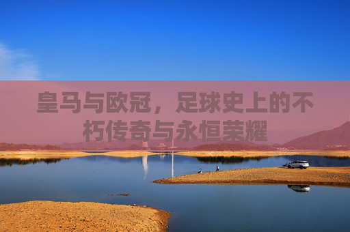 皇马与欧冠,足球史上的不朽传奇与永恒荣耀