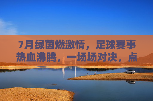 7月绿茵燃激情,足球赛事热血沸腾,一场场对决,点亮夏日运动盛宴