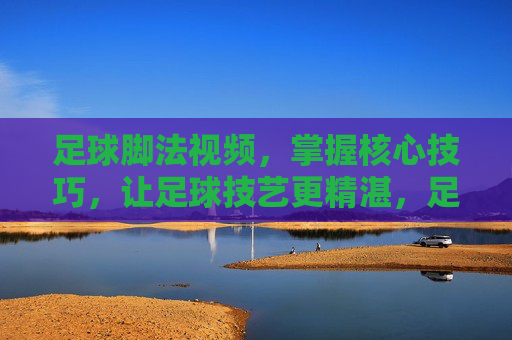 足球脚法视频，掌握核心技巧，让足球技艺更精湛，足球脚法视频，掌握核心技巧，精进足球技艺