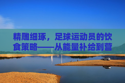 精雕细琢,足球运动员的饮食策略——从能量补给到营养均衡的科学指南