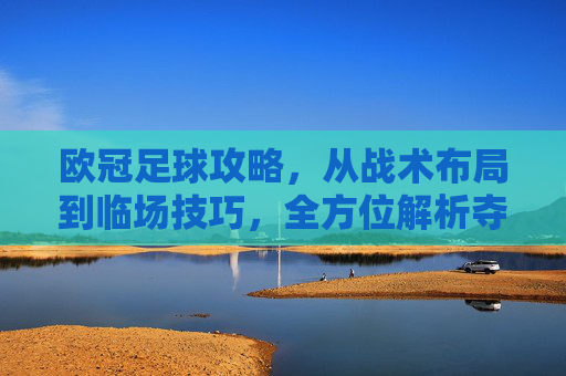 欧冠足球攻略,从战术布局到临场技巧,全方位解析夺冠秘籍