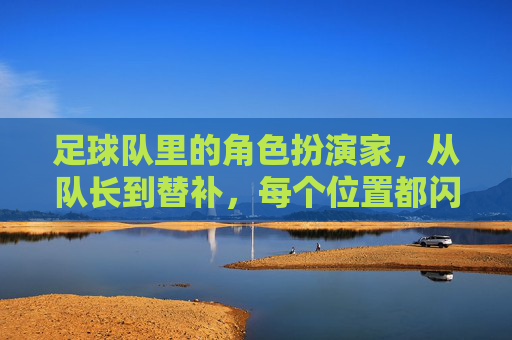 足球队里的角色扮演家,从队长到替补,每个位置都闪耀着光芒,足球队里的角色扮演家,每个位置都闪耀着光芒