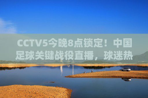 CCTV5今晚8点锁定！中国足球关键战役直播，球迷热血集结迎战