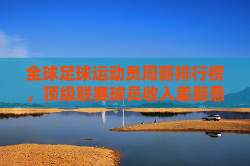 全球足球运动员周薪排行榜,顶级联赛球员收入差距悬殊,中超、西甲、英超等联赛数据揭示薪资格局
