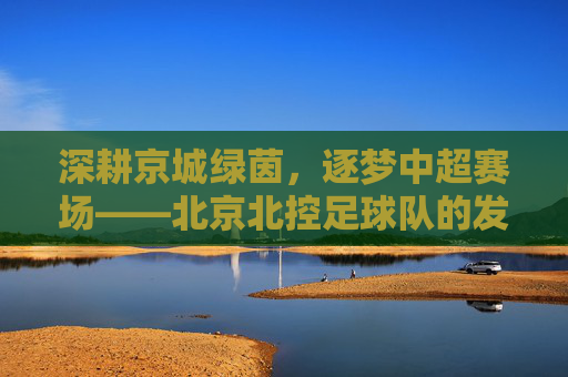 深耕京城绿茵,逐梦中超赛场——北京北控足球队的发展与特色