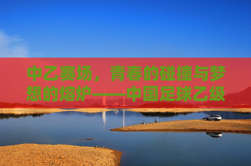 中乙赛场，青春的碰撞与梦想的熔炉——中国足球乙级联赛的活力叙事