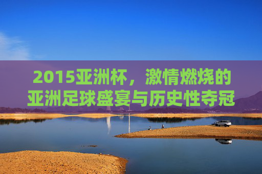 2015亚洲杯,激情燃烧的亚洲足球盛宴与历史性夺冠时刻