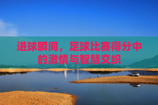 进球瞬间,足球比赛得分中的激情与智慧交织