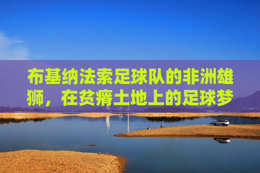布基纳法索足球队的非洲雄狮,在贫瘠土地上的足球梦想与坚韧
