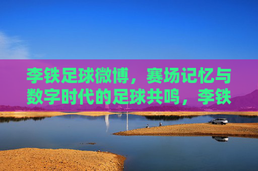 李铁足球微博,赛场记忆与数字时代的足球共鸣,李铁足球微博,赛场记忆与数字时代的足球共鸣