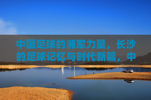 中国足球的湘军力量,长沙的足球记忆与时代新篇,中国足球的湘军力量,长沙的足球记忆与时代新篇
